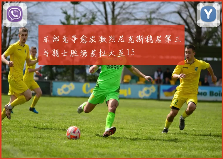 东部竞争愈发激烈尼克斯稳居第三与骑士胜场差拉大至15