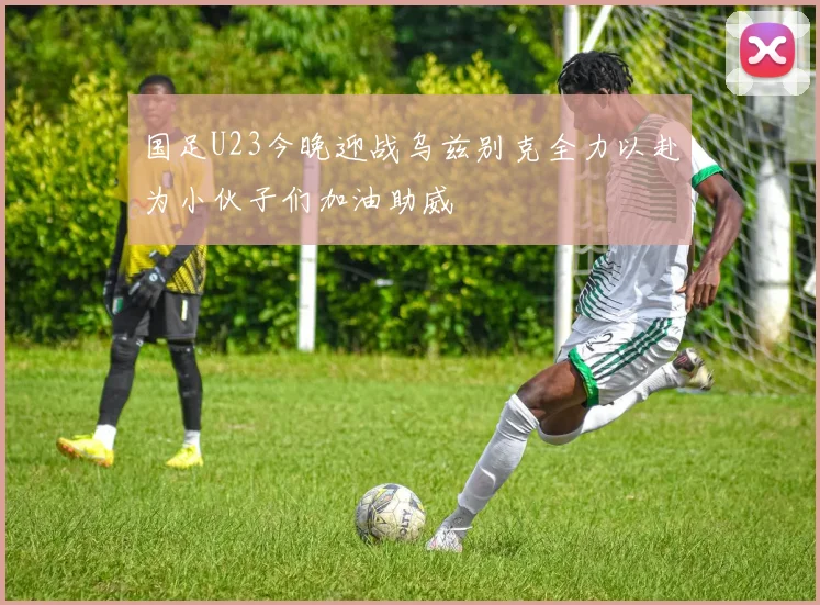 国足U23今晚迎战乌兹别克全力以赴为小伙子们加油助威