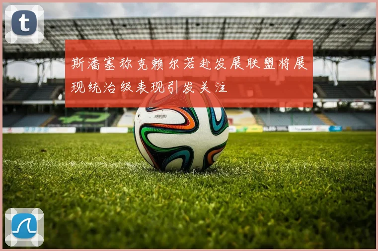 斯潘塞称克赖尔若赴发展联盟将展现统治级表现引发关注