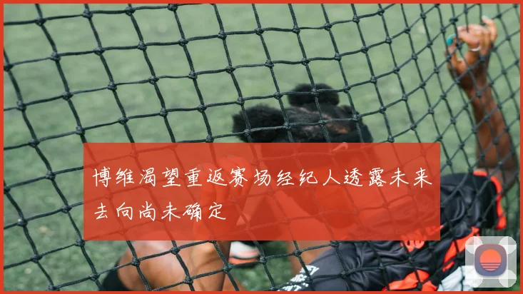 博维渴望重返赛场经纪人透露未来去向尚未确定