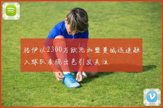 格伊以2300万欧元加盟曼城迅速融入球队表现出色引发关注