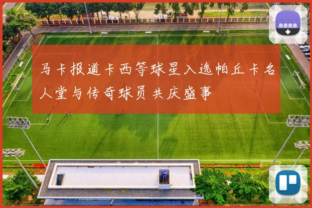 马卡报道卡西等球星入选帕丘卡名人堂与传奇球员共庆盛事