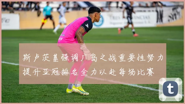 斯卢茨基强调广岛之战重要性努力提升亚冠排名全力以赴每场比赛
