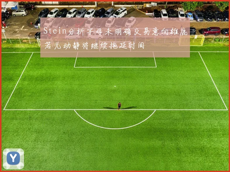 Stein分析字母未明确交易意向雄鹿若无动静将继续拖延时间